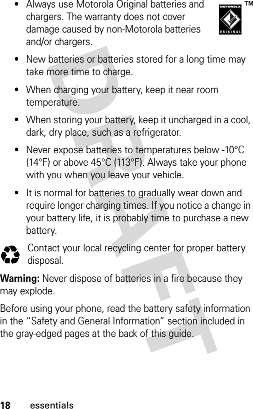 18essentials•Always use Motorola Original batteries and chargers. The warranty does not cover damage caused by non-Motorola batteries and/or chargers.•New batteries or batteries stored for a long time may take more time to charge.•When charging your battery, keep it near room temperature.•When storing your battery, keep it uncharged in a cool, dark, dry place, such as a refrigerator.•Never expose batteries to temperatures below -10°C (14°F) or above 45°C (113°F). Always take your phone with you when you leave your vehicle.•It is normal for batteries to gradually wear down and require longer charging times. If you notice a change in your battery life, it is probably time to purchase a new battery.Contact your local recycling center for proper battery disposal.Warning: Never dispose of batteries in a fire because they may explode.Before using your phone, read the battery safety information in the “Safety and General Information” section included in the gray-edged pages at the back of this guide. 