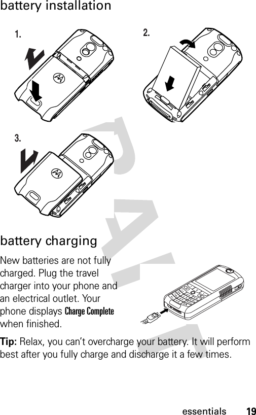 19essentialsbattery installationbattery chargingNew batteries are not fully charged. Plug the travel charger into your phone and an electrical outlet. Your phone displays Charge Complete when finished.Tip: Relax, you can’t overcharge your battery. It will perform best after you fully charge and discharge it a few times.032386o1.032390o2.032391o3.032392o