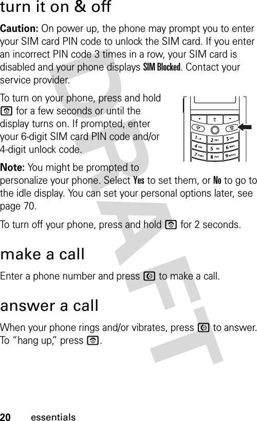 20essentialsturn it on &amp; offCaution: On power up, the phone may prompt you to enter your SIM card PIN code to unlock the SIM card. If you enter an incorrect PIN code 3 times in a row, your SIM card is disabled and your phone displays SIM Blocked. Contact your service provider.To turn on your phone, press and hold O for a few seconds or until the display turns on. If prompted, enter your 6-digit SIM card PIN code and/or 4-digit unlock code.Note: You might be prompted to personalize your phone. Select Yes to set them, or No to go to the idle display. You can set your personal options later, see page 70.To turn off your phone, press and hold O for 2 seconds.make a callEnter a phone number and press N to make a call.answer a callWhen your phone rings and/or vibrates, press N to answer. To “hang up,” press O.032393o.eps