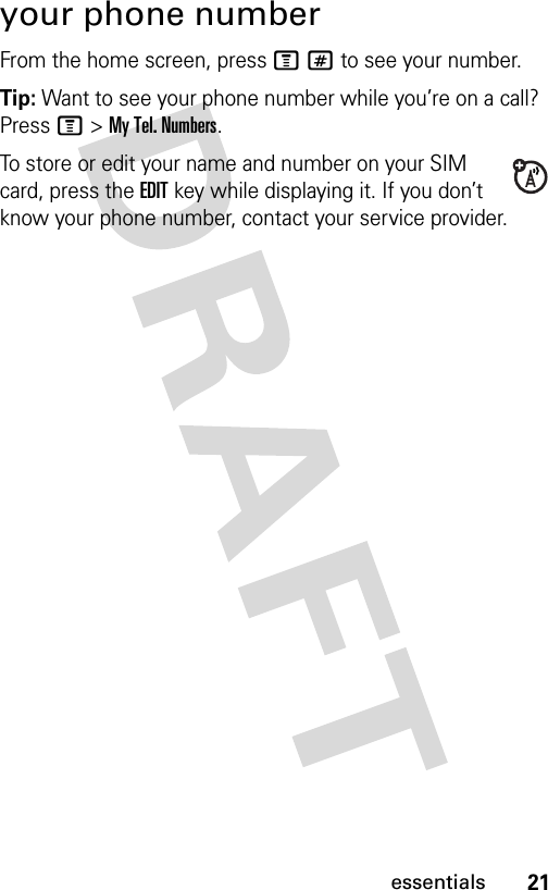21essentialsyour phone numberFrom the home screen, press M# to see your number.Tip: Want to see your phone number while you’re on a call? Press M&gt;My Tel. Numbers.To store or edit your name and number on your SIM card, press the EDIT key while displaying it. If you don’t know your phone number, contact your service provider.