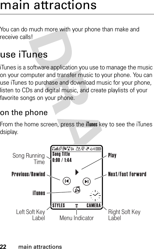 22main attractionsmain attractionsYou can do much more with your phone than make and receive calls!use iTunesiTunes is a software application you use to manage the music on your computer and transfer music to your phone. You can use iTunes to purchase and download music for your phone, listen to CDs and digital music, and create playlists of your favorite songs on your phone.on the phoneFrom the home screen, press the iTunes key to see the iTunes dsiplay.ciìëSong Title0:00 / 1:44STYLES CAMERASong Running TimeMenu IndicatorLeft Soft Key LabelRight Soft Key LabelPrevious/RewindPlayNext/Fast ForwardiTunes