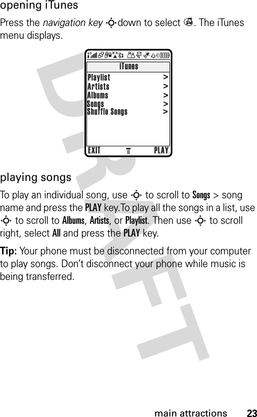 23main attractionsopening iTunesPress the navigation keySdown to select i. The iTunes menu displays.playing songsTo play an individual song, use S to scroll to Songs &gt; song name and press the PLAY key.To play all the songs in a list, use S to scroll to Albums, Artists, or Playlist. Then use S to scroll right, select All and press the PLAY key.Tip: Your phone must be disconnected from your computer to play songs. Don’t disconnect your phone while music is being transferred.EXIT PLAYiTunesPlaylist                            Artists                            Albums                            Songs                            Shuffle Songs                            &gt;&gt;&gt;&gt;&gt;