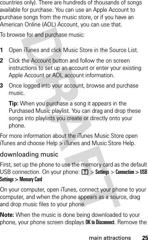 25main attractionscountries only). There are hundreds of thousands of songs available for purchase. You can use an Apple Account to purchase songs from the music store, or if you have an American Online (AOL) Account, you can use that.To browse for and purchase music: 1Open iTunes and click Music Store in the Source List.2Click the Account button and follow the on screen instructions to set up an account or enter your existing Apple Account or AOL account information.3Once logged into your account, browse and purchase music.Tip: When you purchase a song it appears in the Purchased Music playlist. You can drag and drop these songs into playlists you create or directly onto your phone.For more information about the iTunes Music Store open iTunes and choose Help &gt; iTunes and Music Store Help.downloading musicFirst, set up the phone to use the memory card as the default USB connection. On your phone: M&gt;Settings &gt;Connection &gt; USB Settings &gt; Memory Card On your computer, open iTunes, connect your phone to your computer, and when the phone appears as a source, drag and drop music files to your phone.Note: When the music is done being downloaded to your phone, your phone screen displays OK to Disconnect. Remove the 