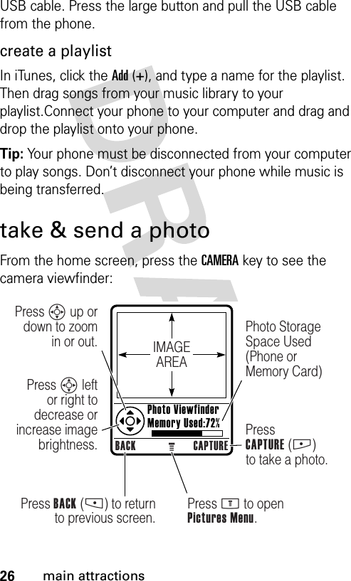 26main attractionsUSB cable. Press the large button and pull the USB cable from the phone.create a playlistIn iTunes, click the Add (+), and type a name for the playlist. Then drag songs from your music library to your playlist.Connect your phone to your computer and drag and drop the playlist onto your phone.Tip: Your phone must be disconnected from your computer to play songs. Don’t disconnect your phone while music is being transferred.take &amp; send a photoFrom the home screen, press the CAMERA key to see the camera viewfinder:IMAGEAREABACK CAPTUREPress BACK (-) to return to previous screen.Press S up or down to zoom in or out.Press S left or right to decrease or increase image brightness.Press M to openPictures Menu.Photo Storage Space Used (Phone or Memory Card)PressCAPTURE (+) to take a photo. Photo Viewfinder Memory Used:72%