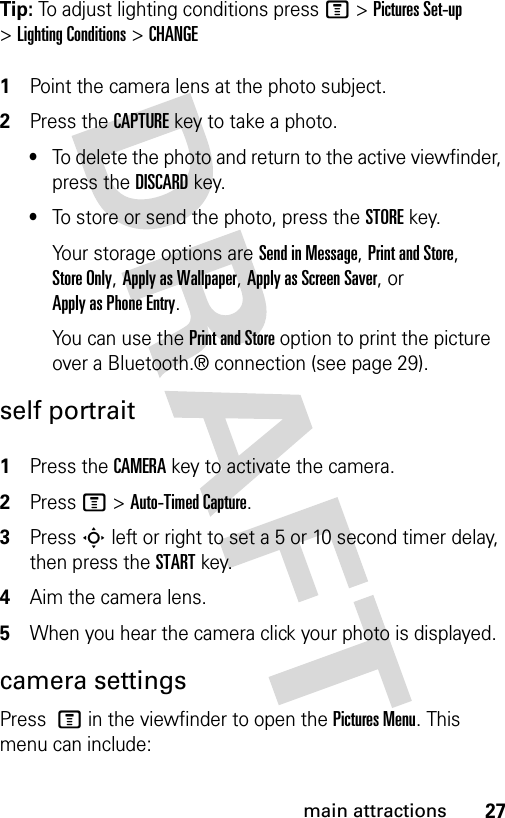 27main attractionsTip: To adjust lighting conditions press M&gt;Pictures Set-up &gt;Lighting Conditions &gt; CHANGE 1Point the camera lens at the photo subject.2Press the CAPTUREkey to take a photo.•To delete the photo and return to the active viewfinder, press the DISCARDkey.•To store or send the photo, press the STOREkey.Your storage options are Send in Message, Print and Store, Store Only, Apply as Wallpaper, Apply as Screen Saver, or Apply as Phone Entry.You can use the Print and Store option to print the picture over a Bluetooth.® connection (see page 29).self portrait 1Press the CAMERA key to activate the camera.2Press M&gt;Auto-Timed Capture.3Press S left or right to set a 5 or 10 second timer delay, then press the STARTkey.4Aim the camera lens.5When you hear the camera click your photo is displayed.camera settingsPress M in the viewfinder to open the Pictures Menu. This menu can include: