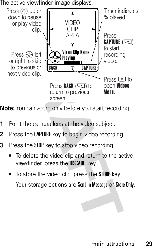 29main attractionsThe active viewfinder image displays.Note: You can zoom only before you start recording. 1Point the camera lens at the video subject.2Press the CAPTUREkey to begin video recording.3Press the STOPkey to stop video recording.•To delete the video clip and return to the active viewfinder, press the DISCARDkey.•To store the video clip, press the STOREkey.Your storage options are Send in Message or Store Only.VIDEOCLIPAREABACK CAPTUREPress S up or down to pause or play video clip.Press S left or right to skip to previous or next video clip.Press BACK (-) to return to previous screen.Press M to open Videos Menu.Timer indicates % played.PressCAPTURE (-) to start recording video. Video Clip Name Playing