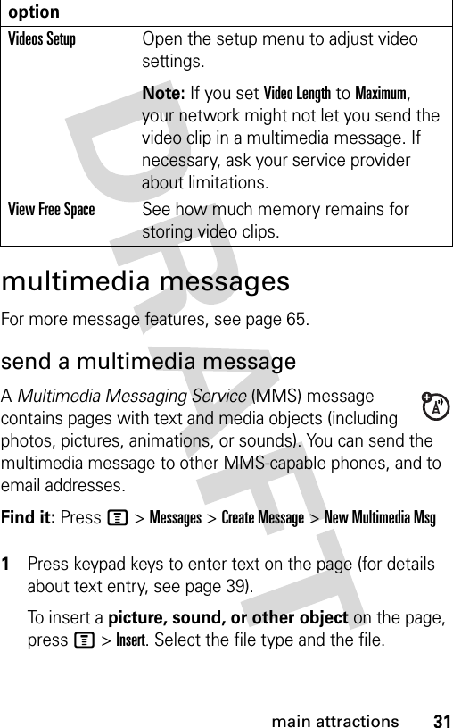 31main attractionsmultimedia messagesFor more message features, see page 65.send a multimedia messageA Multimedia Messaging Service (MMS) message contains pages with text and media objects (including photos, pictures, animations, or sounds). You can send the multimedia message to other MMS-capable phones, and to email addresses.Find it: Press M &gt;Messages &gt;Create Message &gt;New Multimedia Msg 1Press keypad keys to enter text on the page (for details about text entry, see page 39).To in s e r t a picture, sound, or other object on the page, press M&gt;Insert. Select the file type and the file.Videos SetupOpen the setup menu to adjust video settings. Note: If you set Video Length to Maximum, your network might not let you send the video clip in a multimedia message. If necessary, ask your service provider about limitations.View Free SpaceSee how much memory remains for storing video clips.option