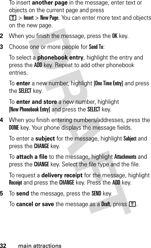 32main attractionsTo insert another page in the message, enter text or objects on the current page and press M&gt;Insert&gt;New Page. You can enter more text and objects on the new page.2When you finish the message, press the OKkey.3Choose one or more people for Send To:To select a phonebook entry, highlight the entry and press the ADDkey. Repeat to add other phonebook entries.To  enter a new number, highlight [One Time Entry] and press the SELECTkey.To  enter and store a new number, highlight [New Phonebook Entry] and press the SELECTkey.4When you finish entering numbers/addresses, press the DONEkey. Your phone displays the message fields.To enter a subject for the message, highlight Subject and press the CHANGEkey.To  attach a file to the message, highlight Attachments and press the CHANGEkey. Select the file type and the file.To request a delivery receipt for the message, highlight Receipt and press the CHANGEkey. Press the ADDkey.5To  send the message, press the SENDkey.To  cancel or save the message as a Draft, press M.