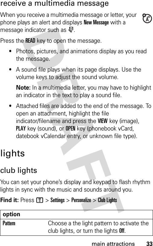 33main attractionsreceive a multimedia messageWhen you receive a multimedia message or letter, your phone plays an alert and displays New Message with a message indicator such as r.Press the READkey to open the message.•Photos, pictures, and animations display as you read the message.•A sound file plays when its page displays. Use the volume keys to adjust the sound volume.Note: In a multimedia letter, you may have to highlight an indicator in the text to play a sound file.•Attached files are added to the end of the message. To open an attachment, highlight the file indicator/filename and press the VIEWkey (image), PLAYkey (sound), or OPENkey (phonebook vCard, datebook vCalendar entry, or unknown file type).lightsclub lightsYou can set your phone’s display and keypad to flash rhythm lights in sync with the music and sounds around you.Find it: Press M &gt;Settings &gt;Personalize &gt;Club LightsoptionPatternChoose a the light pattern to activate the club lights, or turn the lights Off.
