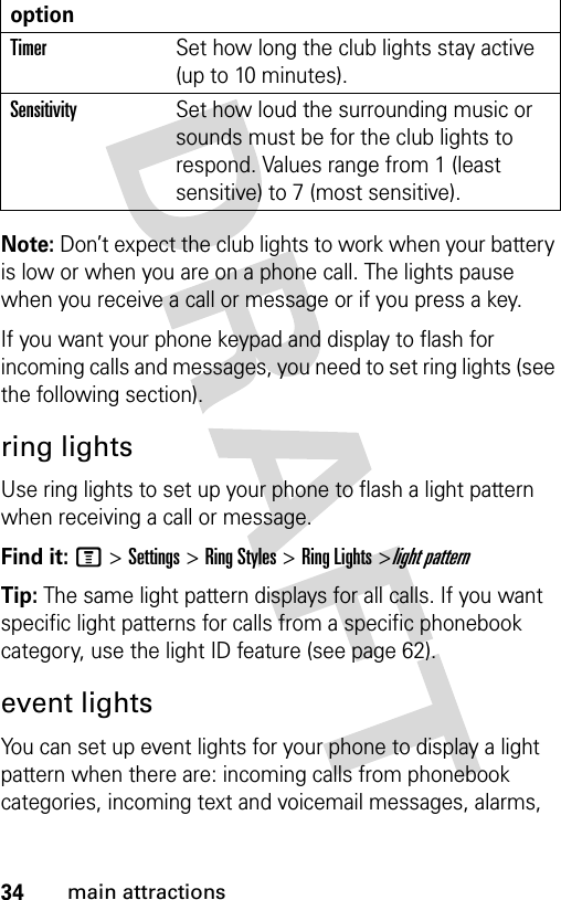 34main attractionsNote: Don’t expect the club lights to work when your battery is low or when you are on a phone call. The lights pause when you receive a call or message or if you press a key. If you want your phone keypad and display to flash for incoming calls and messages, you need to set ring lights (see the following section). ring lightsUse ring lights to set up your phone to flash a light pattern when receiving a call or message. Find it: M &gt;Settings &gt;Ring Styles &gt;Ring Lights &gt;light patternTip: The same light pattern displays for all calls. If you want specific light patterns for calls from a specific phonebook category, use the light ID feature (see page 62).event lightsYou can set up event lights for your phone to display a light pattern when there are: incoming calls from phonebook categories, incoming text and voicemail messages, alarms, TimerSet how long the club lights stay active (up to 10 minutes).SensitivitySet how loud the surrounding music or sounds must be for the club lights to respond. Values range from 1 (least sensitive) to 7 (most sensitive).option