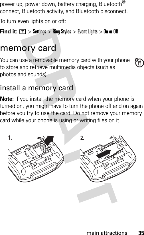35main attractionspower up, power down, battery charging, Bluetooth® connect, Bluetooth activity, and Bluetooth disconnect. To turn even lights on or off:Find it: M &gt;Settings &gt;Ring Styles &gt;Event Lights &gt; On or Offmemory cardYou can use a removable memory card with your phone to store and retrieve multimedia objects (such as photos and sounds).install a memory cardNote: If you install the memory card when your phone is turned on, you might have to turn the phone off and on again before you try to use the card. Do not remove your memory card while your phone is using or writing files on it. 1. 2.