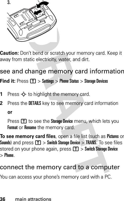 36main attractionsCaution: Don’t bend or scratch your memory card. Keep it away from static electricity, water, and dirt.see and change memory card informationFind it: Press M &gt;Settings &gt;Phone Status &gt;Storage Devices 1Press S to highlight the memory card.2Press the DETAILS key to see memory card informationorPress M to see the Storage Device menu, which lets you Format or Rename the memory card.To see memory card files, open a file list (such as Pictures or Sounds) and press M&gt;Switch Storage Device&gt;TRANS. To see files stored on your phone again, press M&gt;Switch Storage Device &gt;Phone.connect the memory card to a computerYou can access your phone’s memory card with a PC. 3.