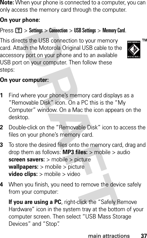 37main attractionsNote: When your phone is connected to a computer, you can only access the memory card through the computer.On your phone:Press M &gt;Settings &gt;Connection &gt;USB Settings &gt;Memory Card.This directs the USB connection to your memory card. Attach the Motorola Original USB cable to the accessory port on your phone and to an available USB port on your computer. Then follow these steps:On your computer: 1Find where your phone’s memory card displays as a “Removable Disk” icon. On a PC this is the “My Computer” window. On a Mac the icon appears on the desktop.2Double-click on the “Removable Disk” icon to access the files on your phone’s memory card.3To store the desired files onto the memory card, drag and drop them as follows: MP3 files:&gt; mobile &gt; audio screen savers:&gt; mobile &gt; picture wallpapers:&gt; mobile &gt; picture video clips:&gt; mobile &gt; video4When you finish, you need to remove the device safely from your computer:If you are using a PC, right-click the “Safely Remove Hardware” icon in the system tray at the bottom of your computer screen. Then select “USB Mass Storage Devices” and “Stop”.