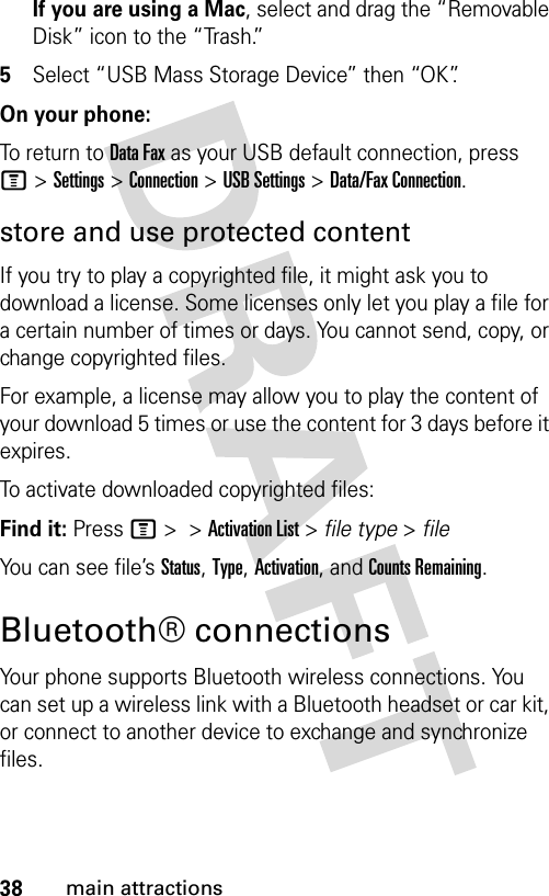 38main attractionsIf you are using a Mac, select and drag the “Removable Disk” icon to the “Trash.”5Select “USB Mass Storage Device” then “OK”.On your phone:To return to Data Fax as your USB default connection, press M&gt;Settings &gt;Connection &gt;USB Settings &gt;Data/Fax Connection.store and use protected contentIf you try to play a copyrighted file, it might ask you to download a license. Some licenses only let you play a file for a certain number of times or days. You cannot send, copy, or change copyrighted files.For example, a license may allow you to play the content of your download 5 times or use the content for 3 days before it expires.To activate downloaded copyrighted files:Find it: Press M &gt; &gt;Activation List &gt; file type &gt; fileYou can see file’s Status, Type, Activation, and Counts Remaining.Bluetooth® connectionsYour phone supports Bluetooth wireless connections. You can set up a wireless link with a Bluetooth headset or car kit, or connect to another device to exchange and synchronize files.