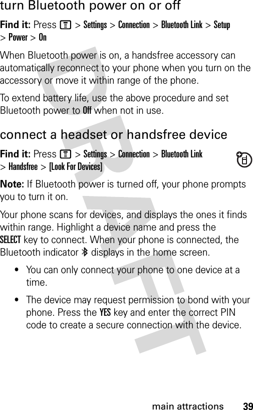 39main attractionsturn Bluetooth power on or offFind it: Press M &gt;Settings &gt;Connection &gt;Bluetooth Link &gt;Setup &gt;Power &gt;OnWhen Bluetooth power is on, a handsfree accessory can automatically reconnect to your phone when you turn on the accessory or move it within range of the phone.To extend battery life, use the above procedure and set Bluetooth power to Off when not in use.connect a headset or handsfree deviceFind it: Press M &gt;Settings &gt;Connection &gt;Bluetooth Link &gt;Handsfree &gt;[Look For Devices]Note: If Bluetooth power is turned off, your phone prompts you to turn it on.Your phone scans for devices, and displays the ones it finds within range. Highlight a device name and press the SELECTkey to connect. When your phone is connected, the Bluetooth indicator à displays in the home screen.•You can only connect your phone to one device at a time.•The device may request permission to bond with your phone. Press the YESkey and enter the correct PIN code to create a secure connection with the device.