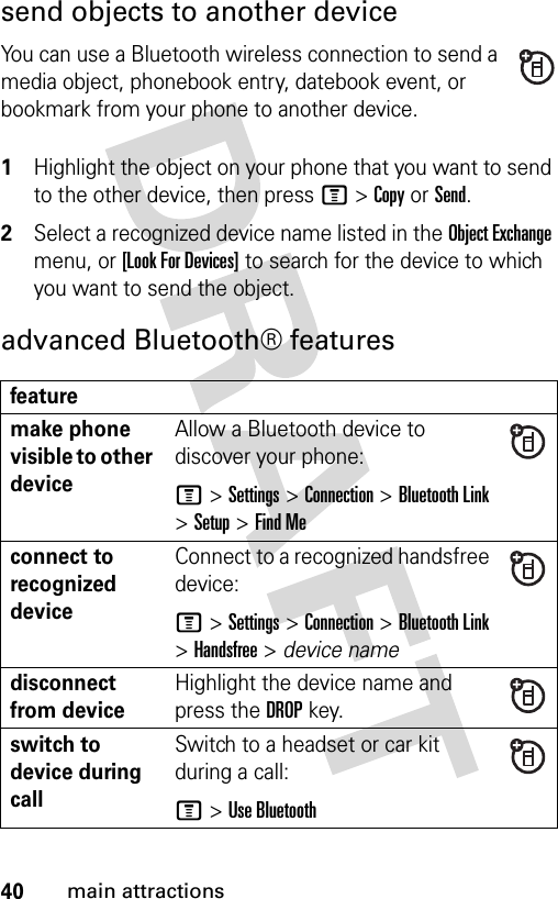 40main attractionssend objects to another deviceYou can use a Bluetooth wireless connection to send a media object, phonebook entry, datebook event, or bookmark from your phone to another device. 1Highlight the object on your phone that you want to send to the other device, then press M&gt;Copy or Send.2Select a recognized device name listed in the Object Exchange menu, or [Look For Devices] to search for the device to which you want to send the object.advanced Bluetooth® featuresfeaturemake phone visible to other deviceAllow a Bluetooth device to discover your phone:M&gt;Settings &gt;Connection &gt;Bluetooth Link &gt;Setup &gt;Find Meconnect to recognized deviceConnect to a recognized handsfree device:M&gt;Settings &gt;Connection &gt;Bluetooth Link &gt;Handsfree &gt; device namedisconnect from deviceHighlight the device name and press the DROPkey.switch to device during callSwitch to a headset or car kit during a call:M&gt;Use Bluetooth