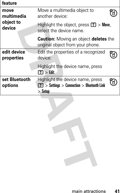 41main attractionsmove multimedia object to deviceMove a multimedia object to another device:Highlight the object, press M&gt;Move, select the device name.Caution: Moving an object deletes the original object from your phone.edit device propertiesEdit the properties of a recognized device:Highlight the device name, press M&gt;Edit.set Bluetooth optionsHighlight the device name, press M&gt;Settings &gt;Connection &gt;Bluetooth Link &gt;Setupfeature