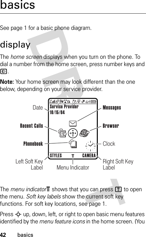 42basicsbasicsSee page 1 for a basic phone diagram.displayThe home screen displays when you turn on the phone. To dial a number from the home screen, press number keys and N.Note: Your home screen may look different than the one below, depending on your service provider.The menu indicatorÀ shows that you can press M to open the menu. Soft key labels show the current soft key functions. For soft key locations, see page 1.Press S up, down, left, or right to open basic menu features identified by the menu feature icons in the home screen. (You Menu IndicatorService Provider10/15/04STYLES CAMERALeft Soft Key LabelRight Soft Key LabelDateRecent CallsMessagesClockBrowserPhonebook