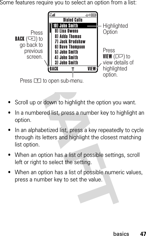 47basicsSome features require you to select an option from a list:•Scroll up or down to highlight the option you want.•In a numbered list, press a number key to highlight an option.•In an alphabetized list, press a key repeatedly to cycle through its letters and highlight the closest matching list option.•When an option has a list of possible settings, scroll left or right to select the setting.•When an option has a list of possible numeric values, press a number key to set the value.Dialed CallsBACK VIEWPress M to open sub-menu.PressVIEW (+) to view details of highlighted option.PressBACK (-) to go back to previous screen.Highlighted Option10) John Smith9) Lisa Owens8) Adda Thomas7) Jack Bradshaw6) Dave Thompson5) John Smith4) John Smith3) John Smith