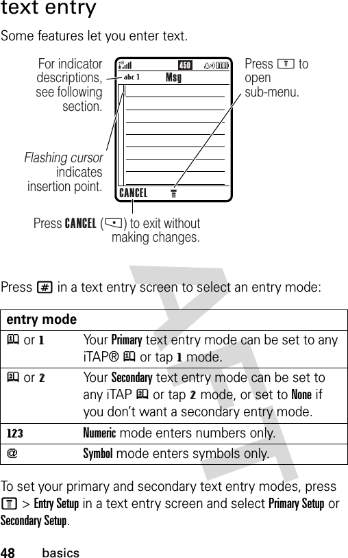 48basicstext entrySome features let you enter text.Press # in a text entry screen to select an entry mode:To set your primary and secondary text entry modes, press M&gt;Entry Setup in a text entry screen and select Primary Setup or Secondary Setup.entry modej or gYo u r  Primary text entry mode can be set to any iTAP® j or tap g mode.p or mYo u r  Secondary text entry mode can be set to any iTAP p or tap m mode, or set to None if you don’t want a secondary entry mode.WNumeric mode enters numbers only.[Symbol mode enters symbols only.450MsgCANCELPress CANCEL (-) to exit without making changes.For indicator descriptions, see following section.Flashing cursor indicates insertion point.Press M to opensub-menu.