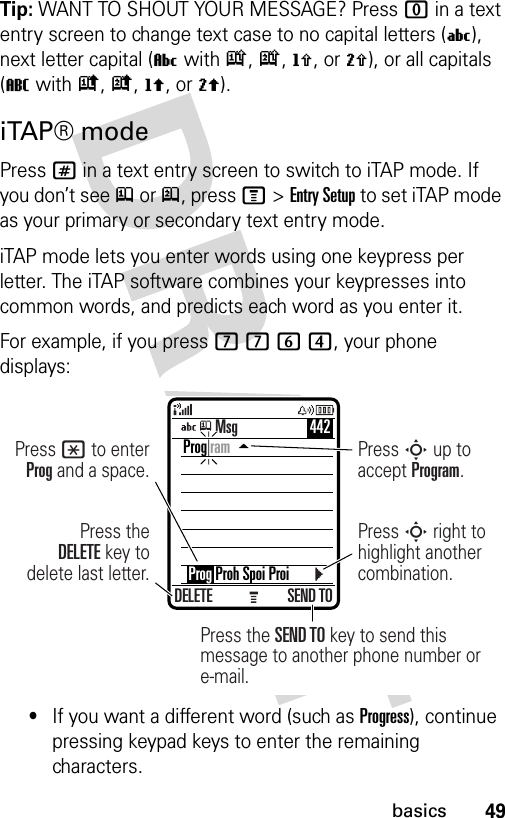 49basicsTip: WANT TO SHOUT YOUR MESSAGE? Press 0 in a text entry screen to change text case to no capital letters (U), next letter capital (V with k, n, h, or q), or all capitals (T with i, o, f, or l).iTAP® modePress # in a text entry screen to switch to iTAP mode. If you don’t see j or p, press M&gt;Entry Setup to set iTAP mode as your primary or secondary text entry mode.iTAP mode lets you enter words using one keypress per letter. The iTAP software combines your keypresses into common words, and predicts each word as you enter it.For example, if you press 7764, your phone displays:•If you want a different word (such as Progress), continue pressing keypad keys to enter the remaining characters.DELETE SEND TOPress the SEND TO key to send this message to another phone number or e-mail.Press theDELETE key to delete last letter.Press * to enter Prog and a space.Press S up to accept Program.Press S right to highlight another combination.Prog ram    Prog Proh Spoi ProiMsg 442