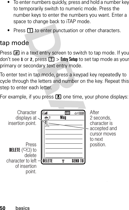 50basics•To enter numbers quickly, press and hold a number key to temporarily switch to numeric mode. Press the number keys to enter the numbers you want. Enter a space to change back to iTAP mode.•Press 1 to enter punctuation or other characters.tap modePress # in a text entry screen to switch to tap mode. If you don’t see g or m, press M&gt;Entry Setup to set tap mode as your primary or secondary text entry mode.To enter text in tap mode, press a keypad key repeatedly to cycle through the letters and number on the key. Repeat this step to enter each letter.For example, if you press 8 one time, your phone displays:449MsgDELETE SEND TOPressDELETE (-) to delete character to left of insertion point.Character displays at insertion point.After2 seconds, character is accepted and cursor moves to next position.T