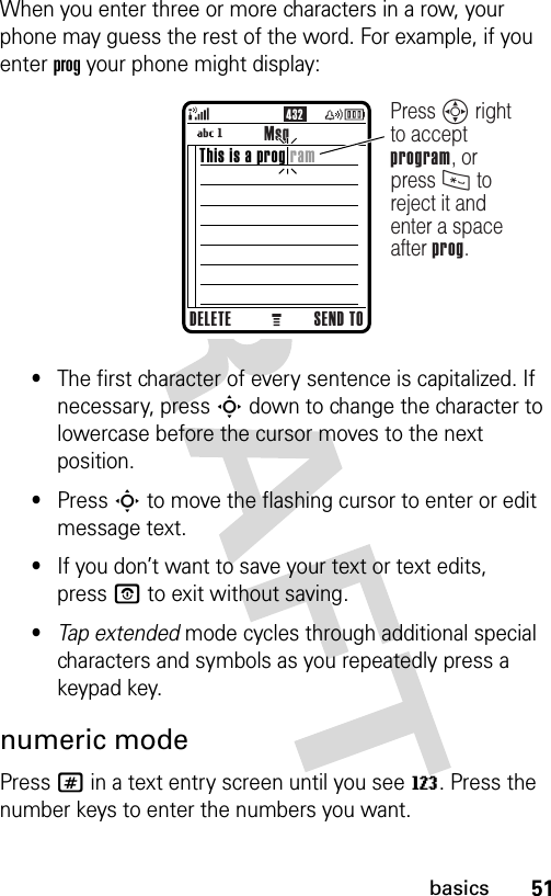 51basicsWhen you enter three or more characters in a row, your phone may guess the rest of the word. For example, if you enter prog your phone might display:•The first character of every sentence is capitalized. If necessary, press S down to change the character to lowercase before the cursor moves to the next position.•Press S to move the flashing cursor to enter or edit message text.•If you don’t want to save your text or text edits, pressO to exit without saving.•Tap extended mode cycles through additional special characters and symbols as you repeatedly press a keypad key.numeric modePress # in a text entry screen until you see W. Press the number keys to enter the numbers you want.432MsgDELETE SEND TOPress S right to accept program, or press * to reject it and enter a space after prog.This is a prog ram