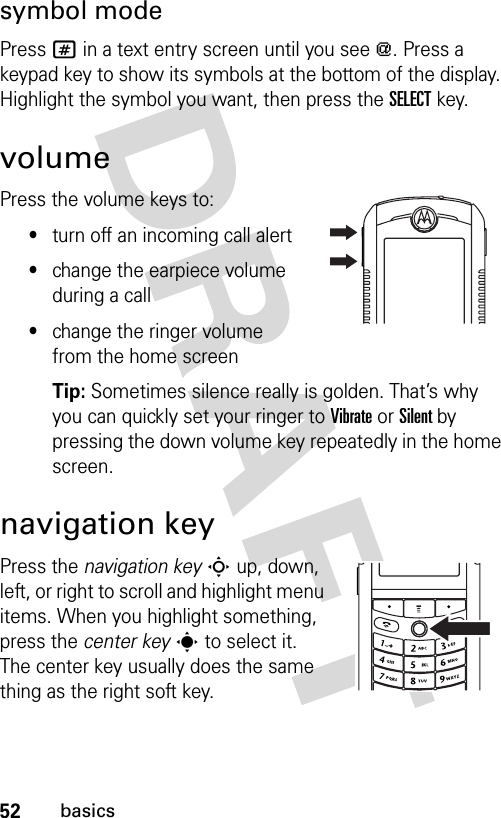52basicssymbol modePress # in a text entry screen until you see [. Press a keypad key to show its symbols at the bottom of the display. Highlight the symbol you want, then press the SELECTkey.volumePress the volume keys to:•turn off an incoming call alert•change the earpiece volume during a call•change the ringer volume from the home screenTip: Sometimes silence really is golden. That’s why you can quickly set your ringer to Vibrate or Silent by pressing the down volume key repeatedly in the home screen.navigation keyPress the navigation keyS up, down, left, or right to scroll and highlight menu items. When you highlight something, press the center keys to select it. The center key usually does the same thing as the right soft key.032394o.eps032393o.eps