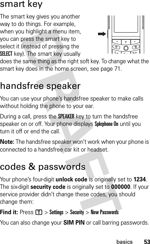 53basicssmart keyThe smart key gives you another way to do things. For example, when you highlight a menu item, you can press the smart key to select it (instead of pressing the SELECT key). The smart key usually does the same thing as the right soft key. To change what the smart key does in the home screen, see page 71.handsfree speakerYou can use your phone’s handsfree speaker to make calls without holding the phone to your ear.During a call, press the SPEAKERkey to turn the handsfree speaker on or off. Your phone displays Spkrphone On until you turn it off or end the call.Note: The handsfree speaker won’t work when your phone is connected to a handsfree car kit or headset.codes &amp; passwordsYour phone’s four-digit unlock code is originally set to 1234. The six-digit security code is originally set to 000000. If your service provider didn’t change these codes, you should change them:Find it: Press M &gt;Settings &gt;Security &gt;New PasswordsYou can also change your SIM PIN or call barring passwords.