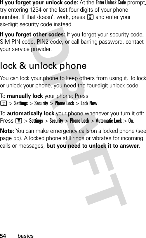 54basicsIf you forget your unlock code:At the Enter Unlock Code prompt, try entering 1234 or the last four digits of your phone number. If that doesn’t work, press M and enter your six-digit security code instead.If you forget other codes: If you forget your security code, SIM PIN code, PIN2 code, or call barring password, contact your service provider.lock &amp; unlock phoneYou can lock your phone to keep others from using it. To lock or unlock your phone, you need the four-digit unlock code.To  manually lock your phone: Press M&gt;Settings&gt;Security&gt;Phone Lock&gt;Lock Now.To  automatically lock your phone whenever you turn it off: Press M &gt;Settings &gt;Security &gt;Phone Lock &gt;Automatic Lock &gt;On.Note: You can make emergency calls on a locked phone (see page 55). A locked phone still rings or vibrates for incoming calls or messages, but you need to unlock it to answer.