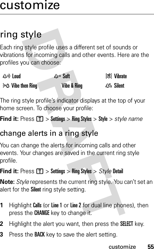 55customizecustomizering styleEach ring style profile uses a different set of sounds or vibrations for incoming calls and other events. Here are the profiles you can choose:The ring style profile’s indicator displays at the top of your home screen. To choose your profile:Find it: Press M &gt;Settings &gt;Ring Styles &gt;Style &gt; style namechange alerts in a ring styleYou can change the alerts for incoming calls and other events. Your changes are saved in the current ring style profile.Find it: Press M &gt;Settings &gt;Ring Styles &gt; StyleDetailNote: Style represents the current ring style. You can’t set an alert for the Silent ring style setting. 1Highlight Calls (or Line 1 or Line 2 for dual line phones), then press the CHANGEkey to change it.2Highlight the alert you want, then press the SELECTkey.3Press the BACKkey to save the alert setting.yLoud zSoft |Vibrate}Vibe then Ring †Vibe &amp; Ring {Silent