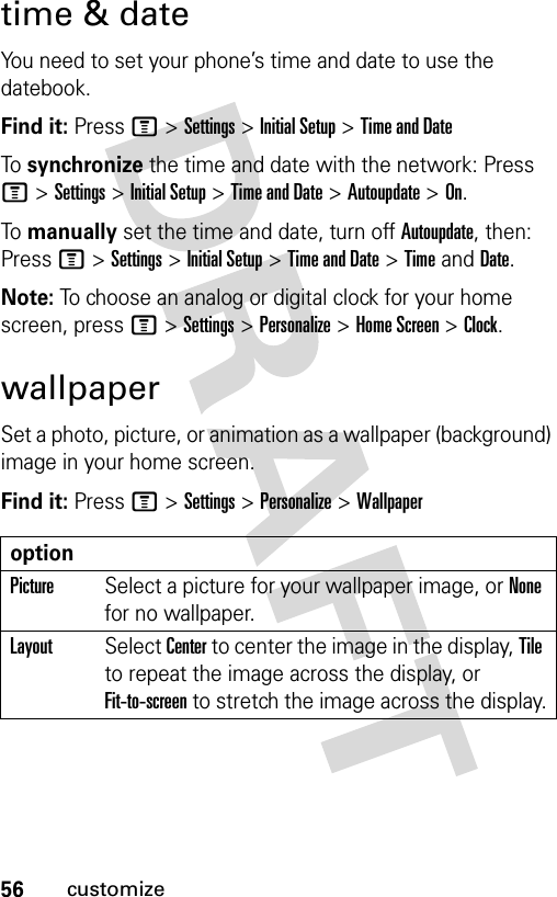 56customizetime &amp; dateYou need to set your phone’s time and date to use the datebook.Find it: Press M &gt;Settings &gt;Initial Setup &gt;Time and DateTo  synchronize the time and date with the network: Press M &gt;Settings &gt;Initial Setup &gt;Time and Date &gt;Autoupdate &gt;On.To  manually set the time and date, turn off Autoupdate, then: Press M &gt;Settings &gt;Initial Setup &gt;Time and Date &gt;TimeandDate.Note: To choose an analog or digital clock for your home screen, press M &gt;Settings &gt;Personalize &gt;Home Screen &gt;Clock.wallpaperSet a photo, picture, or animation as a wallpaper (background) image in your home screen.Find it: Press M &gt;Settings &gt;Personalize &gt;WallpaperoptionPictureSelect a picture for your wallpaper image, or None for no wallpaper.LayoutSelect Center to center the image in the display, Tile to repeat the image across the display, or Fit-to-screen to stretch the image across the display.