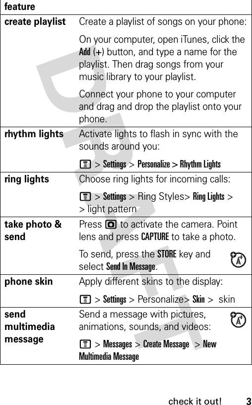 3check it out!create playlistCreate a playlist of songs on your phone:On your computer, open iTunes, click the Add (+) button, and type a name for the playlist. Then drag songs from your music library to your playlist.Connect your phone to your computer and drag and drop the playlist onto your phone.rhythm lightsActivate lights to flash in sync with the sounds around you: M&gt;Settings &gt;Personalize &gt; Rhythm Lightsring lightsChoose ring lights for incoming calls: M&gt;Settings &gt; Ring Styles&gt;Ring Lights &gt; &gt; light patterntake photo &amp; sendPress j to activate the camera. Point lens and press CAPTURE to take a photo.To send, press the STOREkey and select Send In Message.phone skinApply different skins to the display:M&gt;Settings &gt; Personalize&gt;Skin &gt;  skinsend multimedia messageSend a message with pictures, animations, sounds, and videos:M&gt;Messages &gt;Create Message  &gt;New Multimedia Messagefeature