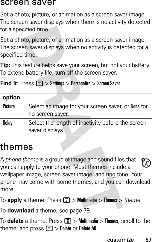 57customizescreen saverSet a photo, picture, or animation as a screen saver image. The screen saver displays when there is no activity detected for a specified time.Set a photo, picture, or animation as a screen saver image. The screen saver displays when no activity is detected for a specified time.Tip: This feature helps save your screen, but not your battery. To extend battery life, turn off the screen saver.Find it: Press M &gt;Settings &gt;Personalize &gt;Screen SaverthemesA phone theme is a group of image and sound files that you can apply to your phone. Most themes include a wallpaper image, screen saver image, and ring tone. Your phone may come with some themes, and you can download more.To apply a theme: Press M &gt;Multimedia &gt;Themes &gt; theme.To download a theme, see page 79.To delete a theme: Press M &gt;Multimedia &gt;Themes, scroll to the theme, and pressM&gt;DeleteorDelete All.optionPictureSelect an image for your screen saver, or None for no screen saver.DelaySelect the length of inactivity before the screen saver displays.