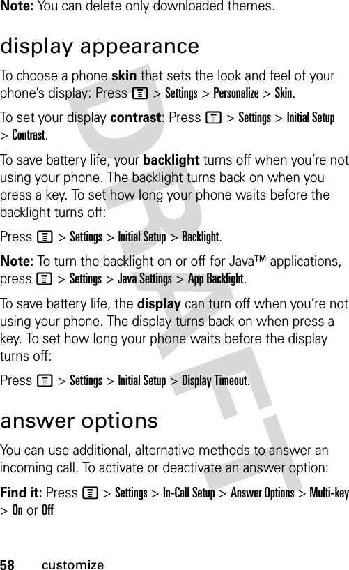 58customizeNote: You can delete only downloaded themes.display appearanceTo choose a phone skin that sets the look and feel of your phone’s display: Press M &gt;Settings &gt;Personalize &gt;Skin.To set your display contrast: Press M &gt;Settings &gt;Initial Setup &gt;Contrast.To save battery life, your backlight turns off when you’re not using your phone. The backlight turns back on when you press a key. To set how long your phone waits before the backlight turns off:Press M &gt;Settings &gt;Initial Setup &gt;Backlight.Note: To turn the backlight on or off for Java™ applications, press M&gt;Settings &gt;Java Settings &gt;App Backlight.To save battery life, the display can turn off when you’re not using your phone. The display turns back on when press a key. To set how long your phone waits before the display turns off:Press M &gt;Settings &gt;Initial Setup &gt;Display Timeout.answer optionsYou can use additional, alternative methods to answer an incoming call. To activate or deactivate an answer option:Find it: Press M &gt;Settings &gt;In-Call Setup &gt;Answer Options &gt; Multi-key &gt; On or Off