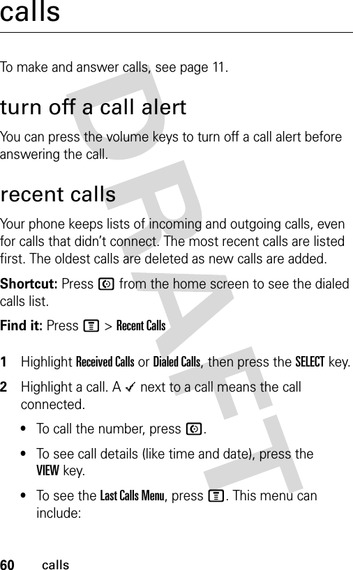 60callscallsTo make and answer calls, see page 11.turn off a call alertYou can press the volume keys to turn off a call alert before answering the call.recent callsYour phone keeps lists of incoming and outgoing calls, even for calls that didn’t connect. The most recent calls are listed first. The oldest calls are deleted as new calls are added.Shortcut: Press N from the home screen to see the dialed calls list.Find it: Press M &gt;Recent Calls 1Highlight Received Calls or Dialed Calls, then press the SELECTkey.2Highlight a call. A Á next to a call means the call connected.•To call the number, press N.•To see call details (like time and date), press the VIEWkey.•To see the Last Calls Menu, press M. This menu can include: