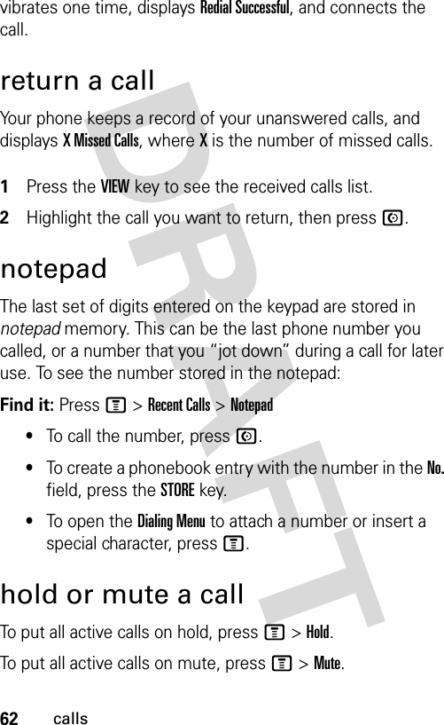 62callsvibrates one time, displays Redial Successful, and connects the call.return a callYour phone keeps a record of your unanswered calls, and displays X Missed Calls, where X is the number of missed calls. 1Press the VIEWkey to see the received calls list.2Highlight the call you want to return, then press N.notepadThe last set of digits entered on the keypad are stored in notepad memory. This can be the last phone number you called, or a number that you “jot down” during a call for later use. To see the number stored in the notepad:Find it: Press M &gt;Recent Calls &gt;Notepad•To call the number, press N.•To create a phonebook entry with the number in the No. field, press the STOREkey.•To open the Dialing Menu to attach a number or insert a special character, press M.hold or mute a callTo put all active calls on hold, press M&gt;Hold.To put all active calls on mute, press M&gt;Mute.