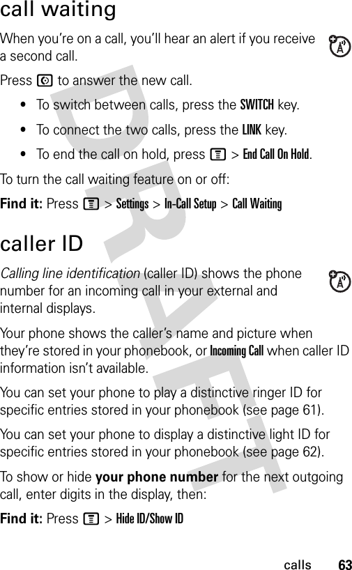 63callscall waitingWhen you’re on a call, you’ll hear an alert if you receive a second call.Press N to answer the new call.•To switch between calls, press the SWITCH key.•To connect the two calls, press the LINK key.•To end the call on hold, press M &gt;EndCallOnHold.To turn the call waiting feature on or off:Find it: Press M &gt;Settings &gt;In-Call Setup &gt;Call Waitingcaller IDCalling line identification (caller ID) shows the phone number for an incoming call in your external and internal displays.Your phone shows the caller’s name and picture when they’re stored in your phonebook, or Incoming Call when caller ID information isn’t available.You can set your phone to play a distinctive ringer ID for specific entries stored in your phonebook (see page 61).You can set your phone to display a distinctive light ID for specific entries stored in your phonebook (see page 62).To show or hide your phone number for the next outgoing call, enter digits in the display, then:Find it: Press M &gt;Hide ID/Show ID