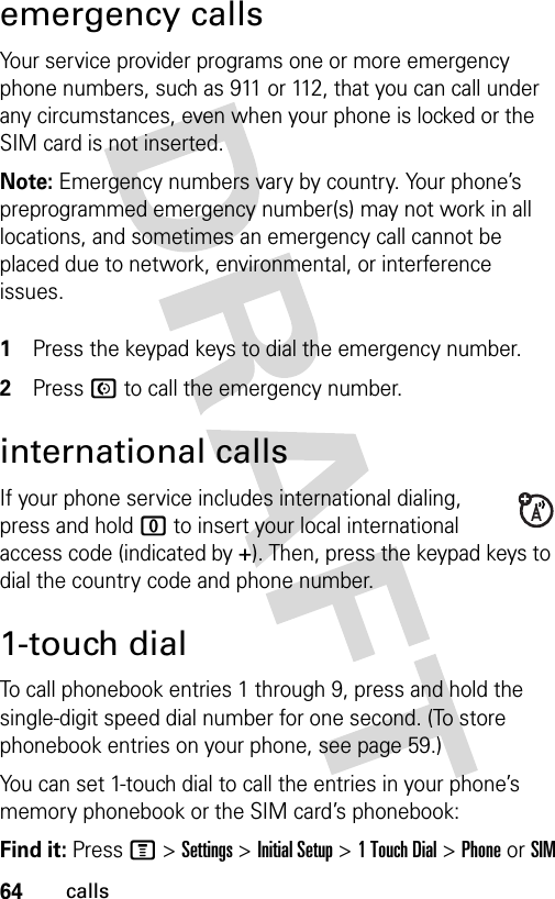 64callsemergency callsYour service provider programs one or more emergency phone numbers, such as 911 or 112, that you can call under any circumstances, even when your phone is locked or the SIM card is not inserted.Note: Emergency numbers vary by country. Your phone’s preprogrammed emergency number(s) may not work in all locations, and sometimes an emergency call cannot be placed due to network, environmental, or interference issues. 1Press the keypad keys to dial the emergency number.2Press N to call the emergency number.international callsIf your phone service includes international dialing, press and hold 0 to insert your local international access code (indicated by +). Then, press the keypad keys to dial the country code and phone number.1-touch dialTo call phonebook entries 1 through 9, press and hold the single-digit speed dial number for one second. (To store phonebook entries on your phone, see page 59.)You can set 1-touch dial to call the entries in your phone’s memory phonebook or the SIM card’s phonebook:Find it: Press M &gt;Settings &gt;Initial Setup &gt;1TouchDial &gt;PhoneorSIM