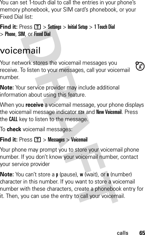 65callsYou can set 1-touch dial to call the entries in your phone’s memory phonebook, your SIM card’s phonebook, or your Fixed Dial list:Find it: Press M &gt;Settings &gt;Initial Setup &gt;1TouchDial &gt;Phone,SIM,or Fixed DialvoicemailYour network stores the voicemail messages you receive. To listen to your messages, call your voicemail number.Note: Your service provider may include additional information about using this feature.When you receive a voicemail message, your phone displays the voicemail message indicator t and New Voicemail. Press the CALL key to listen to the message.To check voicemail messages:Find it: Press M &gt;Messages &gt;VoicemailYour phone may prompt you to store your voicemail phone number. If you don’t know your voicemail number, contact your service providerNote: You can’t store a p (pause), w (wait), or n (number) character in this number. If you want to store a voicemail number with these characters, create a phonebook entry for it. Then, you can use the entry to call your voicemail.