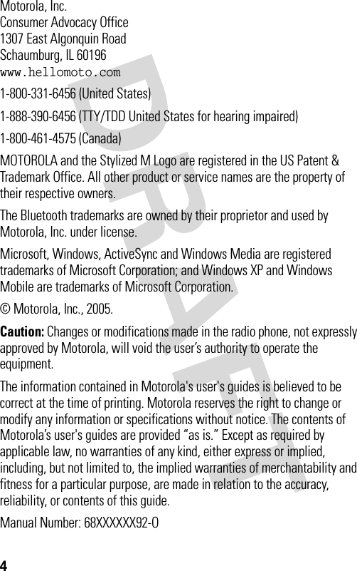 4 Motorola, Inc.Consumer Advocacy Office1307 East Algonquin RoadSchaumburg, IL 60196www.hellomoto.com1-800-331-6456 (United States)1-888-390-6456 (TTY/TDD United States for hearing impaired)1-800-461-4575 (Canada)MOTOROLA and the Stylized M Logo are registered in the US Patent &amp; Trademark Office. All other product or service names are the property of their respective owners.The Bluetooth trademarks are owned by their proprietor and used by Motorola, Inc. under license.Microsoft, Windows, ActiveSync and Windows Media are registered trademarks of Microsoft Corporation; and Windows XP and Windows Mobile are trademarks of Microsoft Corporation.© Motorola, Inc., 2005.Caution: Changes or modifications made in the radio phone, not expressly approved by Motorola, will void the user’s authority to operate the equipment.The information contained in Motorola&apos;s user&apos;s guides is believed to be correct at the time of printing. Motorola reserves the right to change or modify any information or specifications without notice. The contents of Motorola’s user&apos;s guides are provided “as is.” Except as required by applicable law, no warranties of any kind, either express or implied, including, but not limited to, the implied warranties of merchantability and fitness for a particular purpose, are made in relation to the accuracy, reliability, or contents of this guide.Manual Number: 68XXXXXX92-O