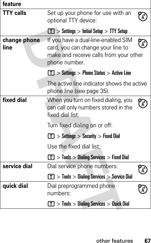 67other featuresTTY callsSet up your phone for use with an optional TTY device:M &gt;Settings &gt;Initial Setup &gt;TTY Setupchange phone lineIf you have a dual-line-enabled SIM card, you can change your line to make and receive calls from your other phone number.M &gt;Settings &gt;Phone Status &gt;Active LineThe active line indicator shows the active phone line (see page 35).fixed dial When you turn on fixed dialing, you can call only numbers stored in the fixed dial list.Turn fixed dialing on or off:M &gt;Settings &gt;Security &gt;Fixed DialUse the fixed dial list:M &gt;Tools &gt;Dialing Services &gt;Fixed Dialservice dial Dial service phone numbers:M &gt;Tools &gt;Dialing Services &gt;Service Dialquick dialDial preprogrammed phone numbers:M &gt;Tools &gt;Dialing Services &gt;Quick Dialfeature