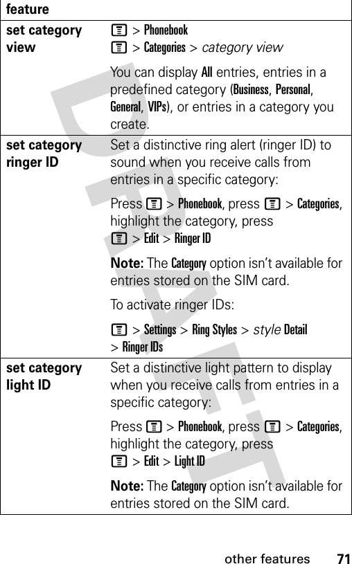 71other featuresset category viewM &gt;PhonebookM&gt;Categories&gt;category viewYou can display All entries, entries in a predefined category (Business, Personal, General, VIPs), or entries in a category you create.set category ringer IDSet a distinctive ring alert (ringer ID) to sound when you receive calls from entries in a specific category:Press M &gt;Phonebook, pressM&gt;Categories, highlight the category, press M&gt;Edit&gt;Ringer IDNote: The Category option isn’t available for entries stored on the SIM card.To activate ringer IDs:M &gt;Settings &gt;Ring Styles &gt; styleDetail &gt;Ringer IDsset category light IDSet a distinctive light pattern to display when you receive calls from entries in a specific category:Press M &gt;Phonebook, pressM&gt;Categories, highlight the category, press M&gt;Edit&gt;Light IDNote: The Category option isn’t available for entries stored on the SIM card.feature