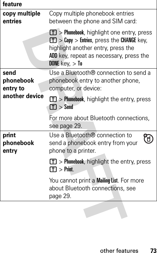 73other featurescopy multiple entriesCopy multiple phonebook entries between the phone and SIM card:M &gt;Phonebook, highlight one entry, press M &gt;Copy &gt;Entries, press the CHANGEkey, highlight another entry, press the ADDkey, repeat as necessary, press the DONEkey, &gt;Tosend phonebook entry to another deviceUse a Bluetooth® connection to send a phonebook entry to another phone, computer, or device:M &gt;Phonebook, highlight the entry, press M &gt;SendFor more about Bluetooth connections, see page 29.print phonebook entryUse a Bluetooth® connection to send a phonebook entry from your phone to a printer.M&gt;Phonebook, highlight the entry, press M &gt;Print.You cannot print a Mailing List. For more about Bluetooth connections, see page 29.feature