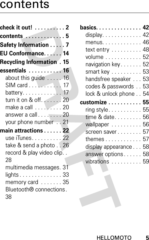 5HELLOMOTOcontentscheck it out!  . . . . . . . . . . 2contents  . . . . . . . . . . . . . 5Safety Information . . . . . 7EU Conformance. . . . . . 14Recycling Information  . 15essentials  . . . . . . . . . . . 16about this guide  . . . . . 16SIM card . . . . . . . . . . . 17battery. . . . . . . . . . . . . 17turn it on &amp; off. . . . . . . 20make a call  . . . . . . . . . 20answer a call . . . . . . . . 20your phone number  . . 21main attractions . . . . . . 22use iTunes. . . . . . . . . . 22take &amp; send a photo . . 26record &amp; play video clip. .  28multimedia messages. 31lights . . . . . . . . . . . . . . 33memory card  . . . . . . . 35Bluetooth® connections .  38basics. . . . . . . . . . . . . . . 42display. . . . . . . . . . . . . 42menus. . . . . . . . . . . . . 46text entry  . . . . . . . . . .  48volume . . . . . . . . . . . . 52navigation key . . . . . . . 52smart key . . . . . . . . . . 53handsfree speaker  . . . 53codes &amp; passwords  . .  53lock &amp; unlock phone . . 54customize . . . . . . . . . . .  55ring style. . . . . . . . . . . 55time &amp; date. . . . . . . . .  56wallpaper  . . . . . . . . . . 56screen saver . . . . . . . .  57themes . . . . . . . . . . . .  57display appearance . . .  58answer options . . . . . . 58vibrations  . . . . . . . . . .  59