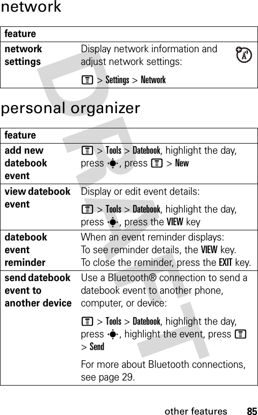 85other featuresnetworkpersonal organizerfeaturenetwork settings Display network information and adjust network settings:M &gt;Settings &gt;Networkfeatureadd new datebook event M &gt;Tools &gt;Datebook, highlight the day, press s, press M&gt;Newview datebook eventDisplay or edit event details:M &gt;Tools &gt;Datebook, highlight the day, press s, press the VIEW keydatebook event reminder When an event reminder displays: To see reminder details, the VIEWkey. To close the reminder, press the EXITkey.send datebook event to another deviceUse a Bluetooth® connection to send a datebook event to another phone, computer, or device:M &gt;Tools &gt;Datebook, highlight the day, presss, highlight the event, press M &gt;SendFor more about Bluetooth connections, see page 29.