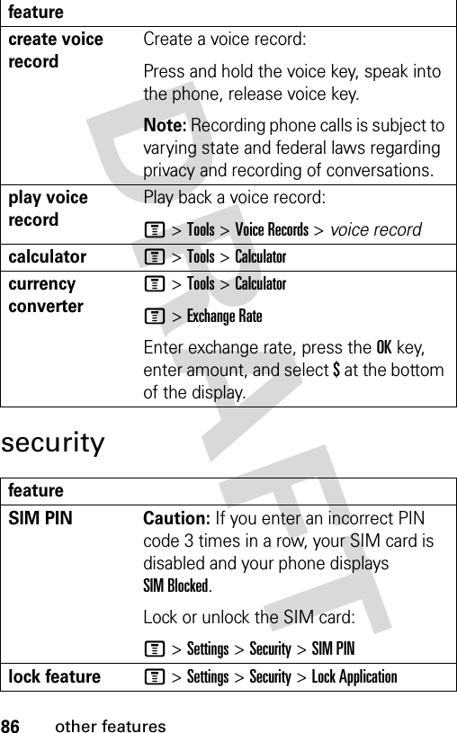 86other featuressecuritycreate voice recordCreate a voice record:Press and hold the voice key, speak into the phone, release voice key.Note: Recording phone calls is subject to varying state and federal laws regarding privacy and recording of conversations.play voice recordPlay back a voice record:M &gt;Tools &gt;Voice Records &gt; voice recordcalculatorM &gt;Tools &gt;Calculatorcurrency converter M &gt;Tools &gt;CalculatorM&gt;Exchange RateEnter exchange rate, press the OKkey, enter amount, and select $ at the bottom of the display.featureSIM PIN  Caution: If you enter an incorrect PIN code 3 times in a row, your SIM card is disabled and your phone displays SIM Blocked.Lock or unlock the SIM card:M &gt;Settings &gt;Security &gt;SIM PINlock featureM &gt;Settings &gt;Security &gt;Lock Applicationfeature