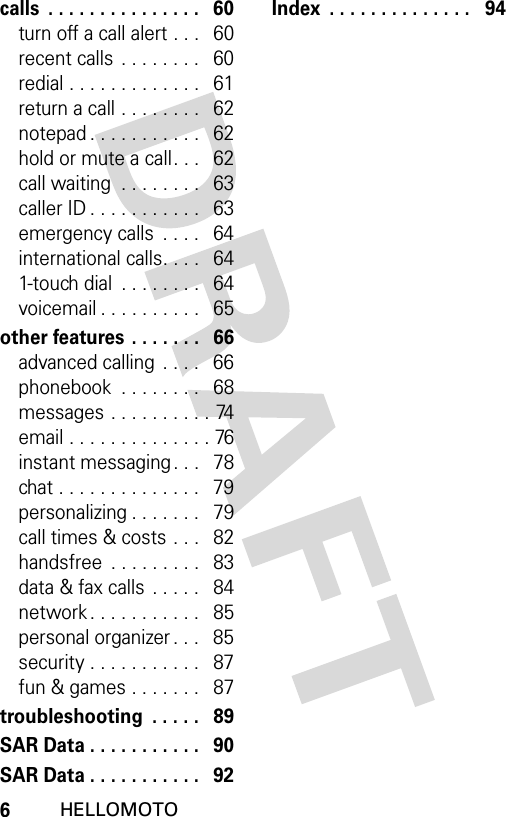 6HELLOMOTOcalls  . . . . . . . . . . . . . . .   60turn off a call alert . . .   60recent calls . . . . . . . .   60redial . . . . . . . . . . . . .   61return a call . . . . . . . .   62notepad . . . . . . . . . . .   62hold or mute a call. . .   62call waiting  . . . . . . . .   63caller ID . . . . . . . . . . .   63emergency calls  . . . .   64international calls. . . .   641-touch dial  . . . . . . . .   64voicemail . . . . . . . . . .   65other features . . . . . . .   66advanced calling  . . . .   66phonebook  . . . . . . . .   68messages . . . . . . . . . . 74email . . . . . . . . . . . . . . 76instant messaging . . .   78chat . . . . . . . . . . . . . .   79personalizing . . . . . . .   79call times &amp; costs . . .   82handsfree  . . . . . . . . .   83data &amp; fax calls . . . . .   84network . . . . . . . . . . .   85personal organizer . . .   85security . . . . . . . . . . .   87fun &amp; games . . . . . . .   87troubleshooting  . . . . .   89SAR Data . . . . . . . . . . .   90SAR Data . . . . . . . . . . .   92Index  . . . . . . . . . . . . . .   94