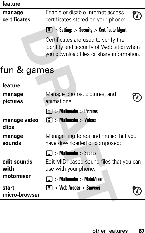 87other featuresfun &amp; gamesmanage certificatesEnable or disable Internet access certificates stored on your phone:M &gt;Settings &gt;Security &gt;Certificate MgmtCertificates are used to verify the identity and security of Web sites when you download files or share information.featuremanage picturesManage photos, pictures, and animations:M &gt;Multimedia &gt;Picturesmanage video clipsM &gt;Multimedia &gt;Videosmanage soundsManage ring tones and music that you have downloaded or composed:M &gt;Multimedia &gt;Soundsedit sounds with motomixerEdit MIDI-based sound files that you can use with your phone:M &gt;Multimedia &gt;MotoMixerstart micro-browserM &gt;Web Access &gt;Browserfeature