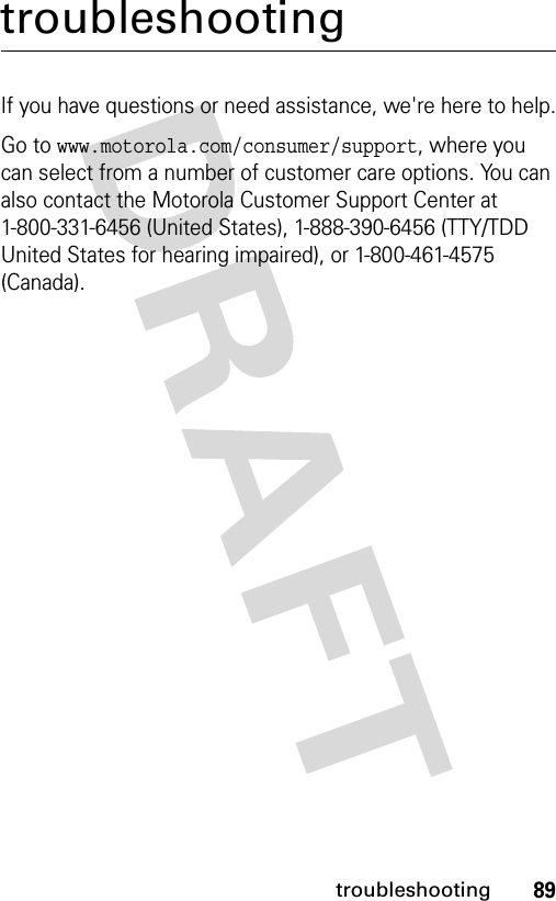 89troubleshootingtroubleshootingIf you have questions or need assistance, we&apos;re here to help.Go to www.motorola.com/consumer/support, where you can select from a number of customer care options. You can also contact the Motorola Customer Support Center at 1-800-331-6456 (United States), 1-888-390-6456 (TTY/TDD United States for hearing impaired), or 1-800-461-4575 (Canada).